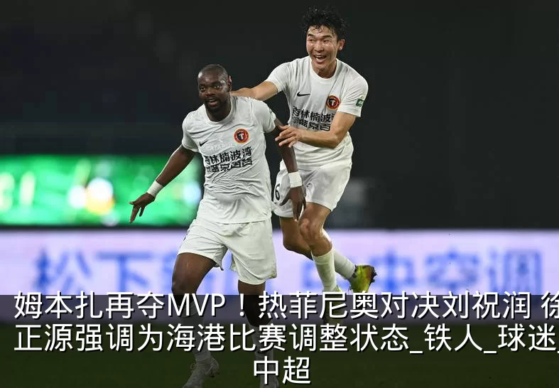 姆本扎再夺MVP！热菲尼奥对决刘祝润 徐正源强调为海港比赛调整状态_铁人_球迷_中超