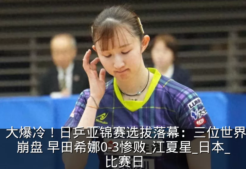 大爆冷！日乒亚锦赛选拔落幕：三位世界冠军崩盘 早田希娜0-3惨败_江夏星_日本_比赛日